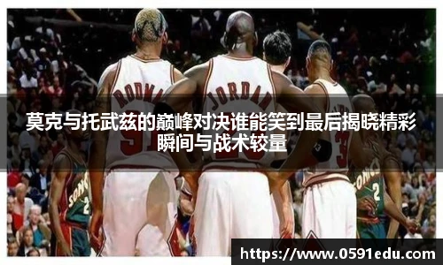 莫克与托武兹的巅峰对决谁能笑到最后揭晓精彩瞬间与战术较量